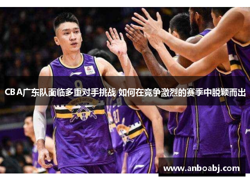 CBA广东队面临多重对手挑战 如何在竞争激烈的赛季中脱颖而出